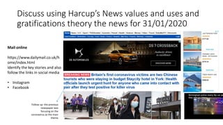 Discuss using Harcup’s News values and uses and
gratifications theory the news for 31/01/2020
Mail online
https://www.dailymail.co.uk/h
ome/index.html
Identify the key stories and also
follow the links in social media
• Instagram
• Facebook
Follow up- the previous
newspaper was
focusing on the
coronavirus as the main
theme
 