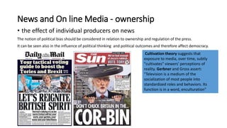 News and On line Media - ownership
• the effect of individual producers on news
The notion of political bias should be considered in relation to ownership and regulation of the press.
It can be seen also in the influence of political thinking and political outcomes and therefore affect democracy.
Cultivation theory suggests that
exposure to media, over time, subtly
"cultivates" viewers' perceptions of
reality. Gerbner and Gross assert:
"Television is a medium of the
socialization of most people into
standardized roles and behaviors. Its
function is in a word, enculturation"
 