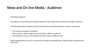 News and On line Media - Audience
Print News Audience:
An audience can be defined as a group of people or the market that a product or message is aimed at.
The OCR specification identifies that for the print news and media audiences, learners must study:
• The content and appeal of products
• How content is used to target, reach and address different audiences
• How audiences may use and interpret the same media in different ways
Before studying these issues it is necessary for students to develop their understanding of audiences for
print news
 
