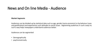 News and On line Media - Audience
Market Segments
Audiences can be divided up by statistical data such as age, gender (socio-economic) or by bahviour (uses
and gratification) and experiences such attitudes to social issues. Segmenting audiences in such a way ins
such a way helps newspapers understand audiences better.
Audiences can be segmented
• Demographically
• psychrometrically
 