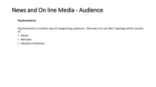 News and On line Media - Audience
Psychrometrics
Psychrometrics is another way of categorizing audiences. One way is to use VAL’s typology which consists
of
• Values
• Attitudes
• Lifestyle or behavior
 