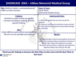SHOWCASE IDEA – UMass Memorial Medical Group
Title: Medicine cabinet- overloaded/expired/
unable to track inventory.
Dept. & Team:
Carrie Harris
Community Medical Group
Problem:
Sometimes unable to keep up with the
inventory and dispose properly of all the
expired medicine.
Idea:
Create efficient system for an inventory list so
there are no mix-ups with prescriptions.
Implemented Idea:
1. Only take sample that we most use for the
patients
2. Create an inventory list and have a sign out sheet
3. Prescriptions that requires to be printed and sign
by a Provider
Results
At times Providers will print prescriptions at the end
of the day including Fridays and patients will have to
wait for their refills until signatures are done.
The Nurse will print them in advance and collect the
signature before they leave for the day.
Thank you for helping us become the Best Place to Give Care and the Best Place to
Get Care!
 