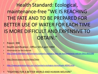 Health Standard: Ecological,
  maintenance-free "WE IS REACHING
  THE FATE AND TO BE PREPARED FOR
BETTER USE OF WATER FOR EACH TIME
IS MORE DIFFICULT AND EXPENSIVE TO
              OBTAIN."
• Patent: 398
• Health certification : Office 5012 april 1994
•   Information on the Internet
•   http://www.slideshare.net/lumisonic/sanitario-ecologico-libre-de-mantenimiento-edicion-2011-8355390

•   http://anunciosya.com.mx/fotos/TkKm

•   http://www.patentesonline.com.mx/sanitario-ecologico-normalizado-40043.html


• “FIGHTING FOR A BETTER WORLD AND HUMAN WELFARE”
 