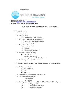 Contact Us at:

Phone : +91-8500122107
Email : raj@apex-online-it-training.com
Website : www.apex-online-it-training.com

SAP NETWEAVER BUSINESS INTELLIGENCE 7.0.
1. SAP BI Overview.
•
•
•

•

•

ERP overview.
 What is ERP and Why ERP?
SAP history and different Sap Products.
 Sap Cross Industry Applications
 Sap Industry Specific solutions.
Role of SAP BI.
 Implementation
 Support
 Upgrade and Migration.
Basics of Data Warehousing.
 Star Schema
 Extended Star Schema
 Advantages of Extended Star Schema
Terminology and Project Orientation

2. Enterprise Data warehousing and Data Acquisition from File Systems
•

•
•
•

BI System architecture.
 Data warehouse
 ETL
 Bex Suite
Functions of Data warehousing workbench.
Development of Info objects.
 Characteristics
 Key figures
Development of Attributes and all the Tabs of Chars and Key figure.

Display attribute

Navigational attributes

Transitive attribute

 