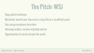 The Pitch: WSJ 
Huge global audience 
Relatively small team. You can be a big fish in a small(ish) pond 
You can go anywhere from here 
Amazing endless stream of global stories 
Opportunities to work around the world 
! 
@eramshaw @jonkeegan #appsteam 
 