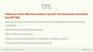 TIPS 
Cultivate your interns. Make them a member of your club. Treat them as peers, and as family. 
Then HIRE THEM. 
Reach out to schools: Journalism and Computer Science programs and local civic hacking 
communities 
Create great relationships with academics 
Sell the culture and community 
Pledge to further education at work: conferences, hackathons, training 
Offer opportunities for advancement and leadership 
@eramshaw @jonkeegan #appsteam 
 