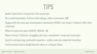 TIPS 
Build a team that is respected in the newsroom 
Very small newsrooms: Partner with colleges, other newsrooms, INN 
Engage with the news app development community: NICAR-L list, Hacks / Hackers, ONA. Host 
a meetup! 
Where to advertise jobs: SOURCE, NICAR-L, IRE 
Where to hunt: J-Schools, struggling start-ups, competitors – keep your ears open 
Invest in enterprising, motivated reporters + editors who can make the transition 
Find free help: Seek a Knight-Mozilla fellow or a Google fellow 
@eramshaw @jonkeegan #appsteam 
 