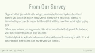 From Our Survey 
“Appeal to their journalistic side and get them involved in investigations (or at least 
promise you will). If developers really wanted money they'd go develop, but they're 
interested in your team for deeper fulfillment that will help coax them out of higher paying 
gigs.” 
“We've seen an issue teaching news to folks with a non-editorial background. For instance, 
what our ethical standards or story selection.” 
“I definitely look for aptitude and communication skills more than developer skills. It's a lot 
easier to learn code than to learn how to work with luddites.” 
@eramshaw @jonkeegan #appsteam 
 