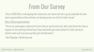 From Our Survey 
“At our SRCCON on redesigning the newsroom, one team laid out a great playbook for how 
news organizations with no history of development can start to build a team” 
http://bit.ly/appsteamtips 
“There are newspapers who want to hire data or journo-devs but don't give them the time or 
support to do anything interesting. They constantly get conscripted for daily stories or 
clerical work and everyone quickly gets disillusioned.” 
- Tom Meagher / @ultracasual 
@eramshaw @jonkeegan #appsteam 
 