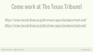 Come work at The Texas Tribune! 
https://www.texastribune.org/jobs/news-apps-developer-front-end/ 
https://www.texastribune.org/jobs/news-apps-developer-back-end/ 
@eramshaw @jonkeegan #appsteam 
