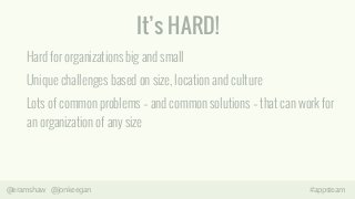 It’s HARD! 
Hard for organizations big and small 
Unique challenges based on size, location and culture 
Lots of common problems – and common solutions – that can work for 
an organization of any size 
@eramshaw @jonkeegan #appsteam 
 