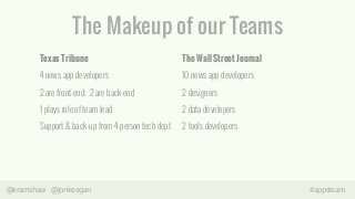 The Makeup of our Teams 
Texas Tribune 
4 news app developers 
2 are front-end; 2 are back-end 
1 plays role of team lead 
Support & back-up from 4-person tech dept 
The Wall Street Journal 
10 news app developers 
2 designers 
2 data developers 
2 tools developers 
@eramshaw @jonkeegan #appsteam 
 