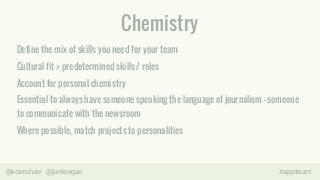 Chemistry 
Define the mix of skills you need for your team 
Cultural fit > predetermined skills / roles 
Account for personal chemistry 
Essential to always have someone speaking the language of journalism – someone 
to communicate with the newsroom 
Where possible, match projects to personalities 
@eramshaw @jonkeegan #appsteam 
 