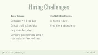 Hiring Challenges 
Texas Tribune 
Competition with the big dogs 
Competing with higher salaries 
Inexperienced candidates 
Convincing management that a strong 
news app team is money well spent 
The Wall Street Journal 
Competition is fierce 
Hiring process can take longer 
@eramshaw @jonkeegan #appsteam 
 