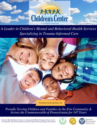 Founded in 1871      Erie, PA
Proudly Serving Children and Families in the Erie Community &
Across the Commonwealth of Pennsylvania for 147 Years
Sarah A. Reed Children's Center is a Sanctuary® Model Treatment Center and is
accredited by The Joint Commission and the American Psychological Association.
A Leader in Children's Mental and Behavioral Health Services
 Specializing in Trauma-Informed Care
 