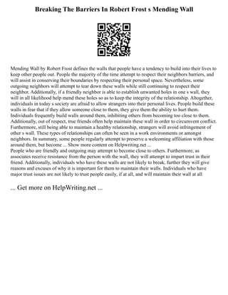 Breaking The Barriers In Robert Frost s Mending Wall
Mending Wall by Robert Frost defines the walls that people have a tendency to build into their lives to
keep other people out. People the majority of the time attempt to respect their neighbors barriers, and
will assist in conserving their boundaries by respecting their personal space. Nevertheless, some
outgoing neighbors will attempt to tear down these walls while still continuing to respect their
neighbor. Additionally, if a friendly neighbor is able to establish unwanted holes in one s wall, they
will in all likelihood help mend these holes so as to keep the integrity of the relationship. Altogether,
individuals in today s society are afraid to allow strangers into their personal lives. People build these
walls in fear that if they allow someone close to them, they give them the ability to hurt them.
Individuals frequently build walls around them, inhibiting others from becoming too close to them.
Additionally, out of respect, true friends often help maintain these wall in order to circumvent conflict.
Furthermore, still being able to maintain a healthy relationship, strangers will avoid infringement of
other s wall. These types of relationships can often be seen in a work environments or amongst
neighbors. In summary, some people regularly attempt to preserve a welcoming affiliation with those
around them, but become ... Show more content on Helpwriting.net ...
People who are friendly and outgoing may attempt to become close to others. Furthermore, as
associates receive resistance from the person with the wall, they will attempt to impart trust in their
friend. Additionally, individuals who have these walls are not likely to break, further they will give
reasons and excuses of why it is important for them to maintain their walls. Individuals who have
major trust issues are not likely to trust people easily, if at all, and will maintain their wall at all
... Get more on HelpWriting.net ...
 