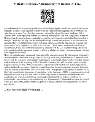 Mutually Beneficial, A Dependency On Iranian Oil For...
mutually beneficial, a dependency on Iranian oil for Beijing s policy decisions vanished and can no
longer be used as a valid argument to analyze China s decision making process from 2004 until the
Joint Comprehensive Plan of Action, as authors such as Dorraj and Currier or Kozhanov did. In
January 2005, Bush repeatedly warned, that military action against Iran was likely, hence increased
Beijing s fear for regime change, particularly since the IAEA inspectors visited the Parchin military
complex, believing that they saw the whole side of high explosive tests related to nuclear weapons
research. However, Tehran unknowingly only gave partial access to the side, thus no evidence was
found by the IAEA inspectors. In order to prevent Iran ... Show more content on Helpwriting.net ...
Nevertheless, China also had to maintain stable relations with the U.S. in order to keep a favorable
macro environment for economic growth, resulting in a balancing strategy to maintain good relations
with all parties concerned.
However, not only Iran s nuclear activities catered for suspicion among the international community.
Ahmadinejad s exclamation, to wipe Israel off the map particularly affected the U.S. approach, with
Israel being the U.S. most important ally in the region. Even though China was forced to ban military
trade with Israel in the beginning of 2005 due to U.S. pressure and with the same reason it already
happened during the late 1990 s, Ahmadinejad s choice of words made China increasingly critical,
stating that Israel s sovereignty has to be respected and that it would not tolerate anything that could
alter the stability in the Middle East. At the same time, China progressively opened its borders for the
Gulf states, resulting in four rounds of negotiations in the beginning of 2006 regarding customs, trade
remedies and trade of goods. The results of these negotiations, a reduction of import tariffs and
accelerating oil relations, made China increasingly independent from its trade with Iran, but
maintained a close and supportive relationship to it. Consequently, China slowly replaced the United
States as a trustworthy, at least trade wise, partner of Saudi Arabia by offering economic incentives
paired with
... Get more on HelpWriting.net ...
 