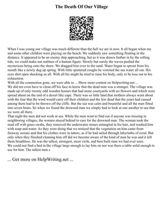 The Death Of Our Village
When I was young our village was much different than the hell we are in now. It all began when me
and some other children were playing on the beach. We suddenly saw something floating in the
distance. It appeared to be an enemy ship approaching, but as it was drawn further in by the rolling
tide, we could make out outlines of a human figure. Slowly but surely the waves pushed the
mysterious being onto the shore. We dragged him over to the sand. Water began to sprout from his
mouth like a newly dug up spring. With little sputtered coughs he vomited the sea water all out. His
eyes shot open shocking us all. With all his might he tried to raise his body, only to be lose out to his
exhaustion.
With all the commotion gone, we were able to ... Show more content on Helpwriting.net ...
We did not even have to clean off his face to know that the dead man was a stranger. The village was
made up of only twenty odd wooden houses that had stone courtyards with no flowers and which were
spread about on the end of a desert like cape. There was so little land that mothers always went about
with the fear that the wind would carry off their children and the few dead that the years had caused
among them had to be thrown off the cliffs. But the sea was calm and bountiful and all the men fitted
into seven boats. So when we found the drowned man we simply had to look at one another to see that
we were all there.
That night the men did not work at sea. While the men went to find out if anyone was missing in
neighboring villages, the women stayed behind to care for the drowned man. The woman took the
mud off with grass swabs, they removed the underwater stones entangled in his hair, and washed him
with soap and water. As they were doing that we noticed that the vegetation on him came from
faraway oceans and that his clothes were in tatters, as if he had sailed through labyrinths of coral. But
only when they finished cleaning him off did we become aware of the kind of man he was and it left
them breathless. He was the tallest, strongest, most virile, and best built man we had ever seen.
We could not find a bed in the village large enough to lay him on nor was there a table solid enough to
use for him. The tallest men s
... Get more on HelpWriting.net ...
 