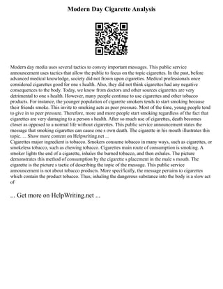 Modern Day Cigarette Analysis
Modern day media uses several tactics to convey important messages. This public service
announcement uses tactics that allow the public to focus on the topic cigarettes. In the past, before
advanced medical knowledge, society did not frown upon cigarettes. Medical professionals once
considered cigarettes good for one s health. Also, they did not think cigarettes had any negative
consequences to the body. Today, we know from doctors and other sources cigarettes are very
detrimental to one s health. However, many people continue to use cigarettes and other tobacco
products. For instance, the younger population of cigarette smokers tends to start smoking because
their friends smoke. This invite to smoking acts as peer pressure. Most of the time, young people tend
to give in to peer pressure. Therefore, more and more people start smoking regardless of the fact that
cigarettes are very damaging to a person s health. After so much use of cigarettes, death becomes
closer as opposed to a normal life without cigarettes. This public service announcement states the
message that smoking cigarettes can cause one s own death. The cigarette in his mouth illustrates this
topic. ... Show more content on Helpwriting.net ...
Cigarettes major ingredient is tobacco. Smokers consume tobacco in many ways, such as cigarettes, or
smokeless tobacco, such as chewing tobacco. Cigarettes main route of consumption is smoking. A
smoker lights the end of a cigarette, inhales the burned tobacco, and then exhales. The picture
demonstrates this method of consumption by the cigarette s placement in the male s mouth. The
cigarette is the picture s tactic of describing the topic of the message. This public service
announcement is not about tobacco products. More specifically, the message pertains to cigarettes
which contain the product tobacco. Thus, inhaling the dangerous substance into the body is a slow act
of
... Get more on HelpWriting.net ...
 