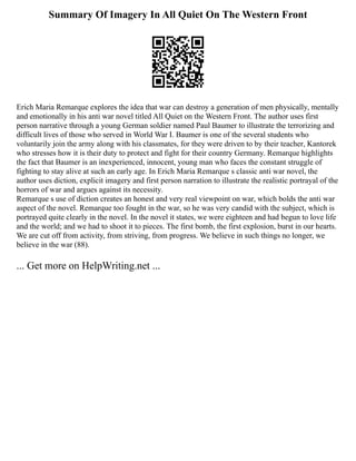 Summary Of Imagery In All Quiet On The Western Front
Erich Maria Remarque explores the idea that war can destroy a generation of men physically, mentally
and emotionally in his anti war novel titled All Quiet on the Western Front. The author uses first
person narrative through a young German soldier named Paul Baumer to illustrate the terrorizing and
difficult lives of those who served in World War Ⅰ. Baumer is one of the several students who
voluntarily join the army along with his classmates, for they were driven to by their teacher, Kantorek
who stresses how it is their duty to protect and fight for their country Germany. Remarque highlights
the fact that Baumer is an inexperienced, innocent, young man who faces the constant struggle of
fighting to stay alive at such an early age. In Erich Maria Remarque s classic anti war novel, the
author uses diction, explicit imagery and first person narration to illustrate the realistic portrayal of the
horrors of war and argues against its necessity.
Remarque s use of diction creates an honest and very real viewpoint on war, which bolds the anti war
aspect of the novel. Remarque too fought in the war, so he was very candid with the subject, which is
portrayed quite clearly in the novel. In the novel it states, we were eighteen and had begun to love life
and the world; and we had to shoot it to pieces. The first bomb, the first explosion, burst in our hearts.
We are cut off from activity, from striving, from progress. We believe in such things no longer, we
believe in the war (88).
... Get more on HelpWriting.net ...
 