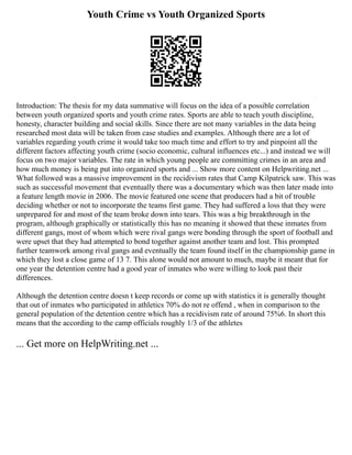 Youth Crime vs Youth Organized Sports
Introduction: The thesis for my data summative will focus on the idea of a possible correlation
between youth organized sports and youth crime rates. Sports are able to teach youth discipline,
honesty, character building and social skills. Since there are not many variables in the data being
researched most data will be taken from case studies and examples. Although there are a lot of
variables regarding youth crime it would take too much time and effort to try and pinpoint all the
different factors affecting youth crime (socio economic, cultural influences etc...) and instead we will
focus on two major variables. The rate in which young people are committing crimes in an area and
how much money is being put into organized sports and ... Show more content on Helpwriting.net ...
What followed was a massive improvement in the recidivism rates that Camp Kilpatrick saw. This was
such as successful movement that eventually there was a documentary which was then later made into
a feature length movie in 2006. The movie featured one scene that producers had a bit of trouble
deciding whether or not to incorporate the teams first game. They had suffered a loss that they were
unprepared for and most of the team broke down into tears. This was a big breakthrough in the
program, although graphically or statistically this has no meaning it showed that these inmates from
different gangs, most of whom which were rival gangs were bonding through the sport of football and
were upset that they had attempted to bond together against another team and lost. This prompted
further teamwork among rival gangs and eventually the team found itself in the championship game in
which they lost a close game of 13 7. This alone would not amount to much, maybe it meant that for
one year the detention centre had a good year of inmates who were willing to look past their
differences.
Although the detention centre doesn t keep records or come up with statistics it is generally thought
that out of inmates who participated in athletics 70% do not re offend , when in comparison to the
general population of the detention centre which has a recidivism rate of around 75%6. In short this
means that the according to the camp officials roughly 1/3 of the athletes
... Get more on HelpWriting.net ...
 