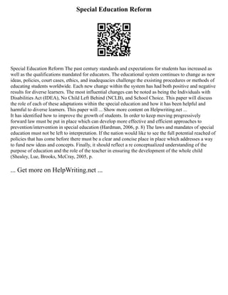 Special Education Reform
Special Education Reform The past century standards and expectations for students has increased as
well as the qualifications mandated for educators. The educational system continues to change as new
ideas, policies, court cases, ethics, and inadequacies challenge the exsisting procedures or methods of
educating students worldwide. Each new change within the system has had both positive and negative
results for diverse learners. The most influential changes can be noted as being the Individuals with
Disabilities Act (IDEA), No Child Left Behind (NCLB), and School Choice. This paper will discuss
the role of each of these adaptations within the special education and how it has been helpful and
harmful to diverse learners. This paper will ... Show more content on Helpwriting.net ...
It has identified how to improve the growth of students. In order to keep moving progressively
forward law must be put in place which can develop more effective and efficient approaches to
prevention/intervention in special education (Hardman, 2006, p. 8) The laws and mandates of special
education must not be left to interpretation. If the nation would like to see the full potential reached of
policies that has come before there must be a clear and concise place in place which addresses a way
to fund new ideas and concepts. Finally, it should reflect a re conceptualized understanding of the
purpose of education and the role of the teacher in ensuring the development of the whole child
(Shealey, Lue, Brooks, McCray, 2005, p.
... Get more on HelpWriting.net ...
 