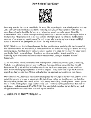 New School Year Essay
I can only hope for the best or most likely, the worst. The beginning of a new school year is a hard one
, also very very difficult.Friends and people reuniting ,then you got the people you really hate the
most. For me,I really don t like the boys at my school,but some I can make a good friendship
with,then there s him. Andrew Grant,your average bad kid,he is one that no one ever forgets.He had at
least punched 7 high school kids in the face and sent 1 to the hospital. He is the one that I hate the
most out of our school,my mortal enemy.The only reason why he s staying here at Arrowood High
school is because of his good grades,but I don t see why he should stay.
DING DONG!As my doorbell rang.I opened the door standing there was Julie.Julie has been my 2th
best friend ever since we were babies,or so my mother and her mother are very good friends.But every
morning me and Julie had always walked to school together ever since. So you ready for a new school
year,Layla , Yeah,I just really hope I don t have any classes with him . Yeah,it would be very
surprising if you to both had the same classes with each other , Let s just hope that it doesn t
happen,Julie .
As we walked into school,Melissa had been waiting for us. Glad to see you two again , Same I say,
Yeah,it s been a long time since we saw you,Melissa Julie said.Melissa is my other best friend I
known since 5th grade.Melissa is the cheer captain and she is your most sporty person you ll ever
meet. Well we better get going the bell is about to ring and I really don t want to get Mr. Chadwick
angry I say. See you later then Melissa said.After that we separated and went to our own classes.
Once I reached Mr.Chadwick s classroom when I opened the door,right in my face was Andrew. Move
out of the way,shorty he said in a dark voice First of all,stop calling me short,I m not even that short
From my view you look like a small potato .I take a deep breath (Stay calm Layla,don t let this guy do
this to you he ll only get you angry like last year). Don t you have anything better to do than pick on
me I say as I walk to my desk.RAAANNNGG! That was the bell,class had started. Tch he says and
disappears out of the room without even making one sound,as
... Get more on HelpWriting.net ...
 