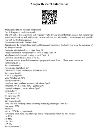 Analyse Research Information
Analyse and present research information
Part A: Prepare to conduct research
The first part of this assessment task requires you to develop a brief for the Manager that summarises
member feedback, as well as identifies the research that you will conduct. Your assessor will provide
you with the feedback register.
Fitness centre member feedback brief
According to the collected and analysed fitness centre members feedback, below are the summary of
the analysed results:
Customer satisfaction level is rated 8 out 10.
Fitness centre staff customer service level is rated 8 out 10.
Members attitude towards pricing is rated 7 out 10.
Customer loyalty level is rated 7 out 10.
Customer attitude towards fitness centre programs is rated 8 out ... Show more content on
Helpwriting.net ...
Survey question 1:
How do you hear about us?
Online 60% Friend recommend 30% Other 10%
Survey question 2:
What is your gender?
Male 70% Female 30%
Survey question 4:
How long have you been a member of John s Gym?
3 Months 30% 6 Months 50% 1 year up 20%
How often do you come to John s Gym?
Irregularly 5%
1 2 per week 85%
3 4 per week 10%
5+ per week 0%
Survey question 5:
Have you ever seen any of the following marketing campaigns from us?
Newspaper 35%
Radio 5%
Internet 60% Survey question 6:
How many times have you interacted with a Fitness Instructor in the past month?
1 4 30%
5 9 45%
10+ 20%
N/A 5%
Survey question 7:
 
