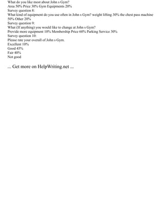 What do you like most about John s Gym?
Area 50% Price 30% Gym Equipments 20%
Survey question 8:
What kind of equipment do you use often in John s Gym? weight lifting 30% the chest pass machine
50% Other 20%
Survey question 9:
What (If anything) you would like to change at John s Gym?
Provide more equipment 10% Membership Price 60% Parking Service 30%
Survey question 10:
Please rate your overall of John s Gym.
Excellent 10%
Good 45%
Fair 40%
Not good
... Get more on HelpWriting.net ...
 