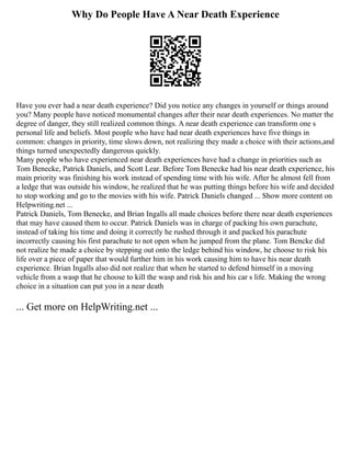 Why Do People Have A Near Death Experience
Have you ever had a near death experience? Did you notice any changes in yourself or things around
you? Many people have noticed monumental changes after their near death experiences. No matter the
degree of danger, they still realized common things. A near death experience can transform one s
personal life and beliefs. Most people who have had near death experiences have five things in
common: changes in priority, time slows down, not realizing they made a choice with their actions,and
things turned unexpectedly dangerous quickly.
Many people who have experienced near death experiences have had a change in priorities such as
Tom Benecke, Patrick Daniels, and Scott Lear. Before Tom Benecke had his near death experience, his
main priority was finishing his work instead of spending time with his wife. After he almost fell from
a ledge that was outside his window, he realized that he was putting things before his wife and decided
to stop working and go to the movies with his wife. Patrick Daniels changed ... Show more content on
Helpwriting.net ...
Patrick Daniels, Tom Benecke, and Brian Ingalls all made choices before there near death experiences
that may have caused them to occur. Patrick Daniels was in charge of packing his own parachute,
instead of taking his time and doing it correctly he rushed through it and packed his parachute
incorrectly causing his first parachute to not open when he jumped from the plane. Tom Bencke did
not realize he made a choice by stepping out onto the ledge behind his window, he choose to risk his
life over a piece of paper that would further him in his work causing him to have his near death
experience. Brian Ingalls also did not realize that when he started to defend himself in a moving
vehicle from a wasp that he choose to kill the wasp and risk his and his car s life. Making the wrong
choice in a situation can put you in a near death
... Get more on HelpWriting.net ...
 