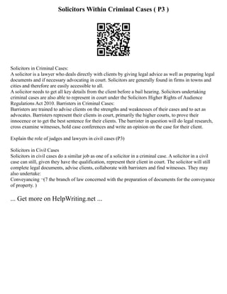 Solicitors Within Criminal Cases ( P3 )
Solicitors in Criminal Cases:
A solicitor is a lawyer who deals directly with clients by giving legal advice as well as preparing legal
documents and if necessary advocating in court. Solicitors are generally found in firms in towns and
cities and therefore are easily accessible to all.
A solicitor needs to get all key details from the client before a bail hearing. Solicitors undertaking
criminal cases are also able to represent in court under the Solicitors Higher Rights of Audience
Regulations Act 2010. Barristers in Criminal Cases:
Barristers are trained to advise clients on the strengths and weaknesses of their cases and to act as
advocates. Barristers represent their clients in court, primarily the higher courts, to prove their
innocence or to get the best sentence for their clients. The barrister in question will do legal research,
cross examine witnesses, hold case conferences and write an opinion on the case for their client.
Explain the role of judges and lawyers in civil cases (P3)
Solicitors in Civil Cases
Solicitors in civil cases do a similar job as one of a solicitor in a criminal case. A solicitor in a civil
case can still, given they have the qualification, represent their client in court. The solicitor will still
complete legal documents, advise clients, collaborate with barristers and find witnesses. They may
also undertake:
Conveyancing ¬(7 the branch of law concerned with the preparation of documents for the conveyance
of property. )
... Get more on HelpWriting.net ...
 