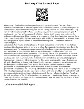 Sanctuary Cities Research Paper
Most people s families have that immigrated to America generations ago. Thus, they do not
understand the difficulties of immigrating to America. In the last 2 decades. A young twelve year old
child came to America from India along with her two siblings, mother, and father in the 1980s. They
were provided safe haven in New York, a sanctuary city, until their immigration process began. A
sanctuary city like New York, does exactly what they for that family by providing protection for
undocumented immigrants . These cities do so by refusing to follow federal detention requests. There
exists a large demographic of people who disagree with the idea of sanctuary cities in America. Since
this demographic is against the idea of undocumented immigration ... Show more content on
Helpwriting.net ...
Constitution. New federal laws have buckled down on immigration, however this does not affect
sanctuary cities. Sanctuary cities do not have to follow the exaggerated immigration laws, due to the
tenth amendment. The tenth amendment separates federal and state powers, meaning that the states
have jurisdiction in sanctuary cities. Referencing the Immigrant Legal Resource Center, the
Amendment prevents the federal government from coercing state or local governments to use their
resources to enforce a federal regulatory program ... Similarly to how the tenth amendment protects
sanctuary cities from federal law, it also protects them from the federal government attempting to
force sanctuary cities to provide information. For this reason, sanctuary cities keep a don t ask, don t
tell policy. In addition to the don t ask, don t tell policy, sanctuary cities are protected another way.
The Immigrant Legal Resource Center assures that, Congress cannot compel state or local
governments to collect immigration status information in order to share it with the federal
government. The don t ask, don t tell policy refers to the sanctuary cities version of not collecting data.
Without collecting data, these cities are never in violation of federal law. There is very limited record
keeping done in these cities, which works in tandem with the don t ask, don t tell policy. Therefore,
the tenth amendment of the U.S. Constitution protects sanctuary cities from the federal government in
enforcing federal law, forcing private information from the cities, and protecting the citizens of these
cities with a don t ask, don t tell
... Get more on HelpWriting.net ...
 