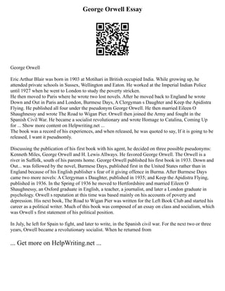 George Orwell Essay
George Orwell
Eric Arthur Blair was born in 1903 at Motihari in British occupied India. While growing up, he
attended private schools in Sussex, Wellington and Eaton. He worked at the Imperial Indian Police
until 1927 when he went to London to study the poverty stricken.
He then moved to Paris where he wrote two lost novels. After he moved back to England he wrote
Down and Out in Paris and London, Burmese Days, A Clergyman s Daughter and Keep the Apidistra
Flying. He published all four under the pseudonym George Orwell. He then married Eileen O
Shaughnessy and wrote The Road to Wigan Pier. Orwell then joined the Army and fought in the
Spanish Civil War. He became a socialist revolutionary and wrote Homage to Catalina, Coming Up
for ... Show more content on Helpwriting.net ...
The book was a record of his experiences, and when released, he was quoted to say, If it is going to be
released, I want it pseudnomly.
Discussing the publication of his first book with his agent, he decided on three possible pseudonyms:
Kenneth Miles, George Orwell and H. Lewis Allways. He favored George Orwell. The Orwell is a
river in Suffolk, south of his parents home. George Orwell published his first book in 1933. Down and
Out... was followed by the novel, Burmese Days, published first in the United States rather than in
England because of his English publisher s fear of it giving offence in Burma. After Burmese Days
came two more novels: A Clergyman s Daughter, published in 1935; and Keep the Apidistra Flying,
published in 1936. In the Spring of 1936 he moved to Hertfordshire and married Eileen O
Shaughnessy, an Oxford graduate in English, a teacher, a journalist, and later a London graduate in
psychology. Orwell s reputation at this time was based mainly on his accounts of poverty and
depression. His next book, The Road to Wigan Pier was written for the Left Book Club and started his
career as a political writer. Much of this book was composed of an essay on class and socialism, which
was Orwell s first statement of his political position.
In July, he left for Spain to fight, and later to write, in the Spanish civil war. For the next two or three
years, Orwell became a revolutionary socialist. When he returned from
... Get more on HelpWriting.net ...
 