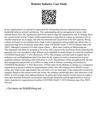 Webster Industry Case Study
In any organization it is essential to understand the relationship between organizational culture,
leadership behavior and job satisfaction. This understanding allows management to know what
cultural factors drive the organization and can be used to align the organization with its strategy allow
for a good reward system. Culture within organizations is important as it plays an enormous role on
whether employees are in happy and safe environments and can perform at the full capacity. Strong
cultures are based on two characteristics, high levels of agreement among employees about what s a
valued and high level of intensity about these values CITATION Cha03 l 1033 (Chatman amp; Cha,
2003). Although it seemed as if it had a great culture ... Show more content on Helpwriting.net ...
This statement will likely be accepted as its in line with a report in the local press which stated that the
potential cuts were intended to make Webster more adaptable to rapid changes in economic conditions
CITATION Placeholder1 l 1033 (Roosevelt, 1976). The company will also need to support this by
making a case and highlighting what it has done for the employees such as its promotion of good
employee relations and being a first class place to work. This premise will be strengthened by the fact
that management spared little in its efforts to make work at Webster rewarding and productive,
CITATION Placeholder1 l 1033 (Roosevelt, 1976)In order for the Webster to emerge as a competitive
organization it should overhaul its organizational culture. First the company must identify current
norms and values in the organization; this will allow it to see what parts of the organization need to be
changed. Based on the current norms and values, the company should then plot a new direction it will
follow as well as make some enhancements to its norms and values and the reward system to make it
more goal oriented. Selection, socialization, and rewards should be used as opportunities to convey
what s important to organizational members CITATION Cha03 l 1033 (Chatman amp; Cha, 2003).
The new
... Get more on HelpWriting.net ...
 