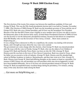 George W Bush 2000 Election Essay
The first election of the twenty first century was between the republican candidate Al Gore and
George W Bush. This was the fifty fourth presidential election and it was held on Tuesday, November
7, 2000. (The Election of 2000) George W. Bush was the incumbent governor of Texas and the son of
George H.W. Bush who was a former president, and Al Gore was the incumbent Vice President.
Because of the fact that Bill Clinton wasn t eligible to serve another term Al Gore was able to receive
the democratic place in the election fairly easily. (United States Presidential Election of 2000) Al Gore
was the favorite to win the democratic presidential nominee, because he had almost no competition
from Bill Bradley who was the Governor of New Jersey. (United ... Show more content on
Helpwriting.net ...
It was a change from a democrat in office to a republican, the country was dealing with terrorists
threats, and it brought up issues about the way votes were counted.
The government saw some change after this election, when George W. Bush was elected president
after the issue with the votes in Florida. George W. Bush, who was the oldest of six Children of
George H.W. Bush and Dorothy Pierce Bush, was born on July 6th 1946. (George W. Bush.
History.com) He was born in the town of New Haven Connecticut. Bush was raised in Texas, where
his father was an executive in the oil industry. (George W. Bush. History.com) He attended high
school at Phillips Academy in Andover, Massachusetts, and then later went on to Yale. (George W.
Bush. History.com) George W. Bush had differing thoughts on the matters at hand as a president. For
instance if Bill Clinton was still president was still president while nine eleven happened it would
have been handled differently. Just as if Al Gore was elected president instead of George W. Bush.
George W. Bush accomplished many excellent things during his presidency. For instance, among
many of the early decisions made among the Bush
... Get more on HelpWriting.net ...
 