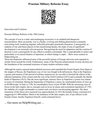 Prussian Military Reforms Essay
Innovation and Evolution:
Prussian Military Reforms of the 19th Century
The concept of war as a static and unchanging occurrence is an outdated and dangerous
miscalculation. More accurately, war is a fluidic, evolving and shifting phenomenon constantly
reinventing itself, rendering stagnant, inflexible principles potentially disastrous. Consequently, as
students of war and future players in this transforming theatre, the study of eras of significant
development is an extremely relevant pursuit. Recognizing the need for adaptation and the creation of
doctrine is now a prerequisite for any effective modern commander. War is unpredictable in nature and
particularly so in current theatres of operation, in which change is rapid ... Show more content on
Helpwriting.net ...
These developments influenced most of the powerful nations of Europe and were soon repeated in
similar forms around the world. Furthermore, many of the Prussian enhancements in army doctrine are
the foundation of the command structures of many modern militaries today.
Although his armies enjoyed unprecedented successes and expanded the French Empire from Spain to
the steppes of Russia, the Napoleonic way of war was fraught with deficiencies. Due to the Napoleon
s genius and mastery of this period of military manoeuvres, he was able to forestall the affects of the
inherent limitations of his system until the war of the Sixth Coalition (1813) and eventually the fateful
battle of Waterloo (1815). One the most significant, intrinsic flaws in Napoleon s system was related
to issues of command. During the beginnings of Napoleon s career, he commanded armies of sizes up
to 60 000 troops. In Italy in 1796, he commanded a force of just 38 000. With the increasing sizes of
forces in the later empire, due to concepts such as levee en masse and recruitment legislation of 1792,
the inability of a single commander to control such vast forces was becoming apparent. The sheer
immensity of the forces now mustered was unprecedented. In 1812 the Grande Armee, consisted of a
staggering 611 000 soldiers. Much to the hindrance of the later empire, few, if any officers in the
Grande Armee, besides Napoleon himself, could command forces
... Get more on HelpWriting.net ...
 