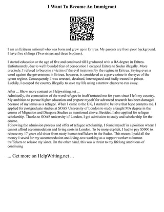 I Want To Become An Immigrant
I am an Eritrean national who was born and grew up in Eritrea. My parents are from poor background.
I have five siblings (Two sisters and three brothers).
I started education at the age of five and continued till I graduated with a BA degree in Eritrea.
Unfortunately, due to well founded fear of persecution I escaped Eritrea to Sudan illegally. More
precisely, I refused to become a victim of the evil treatment by the regime in Eritrea. Saying even a
word against the government in Eritrea, however, is considered as a grave crime in the eyes of the
tyrant regime. Consequently, I was arrested, detained, interrogated and badly treated in prison.
Luckily, I escaped the country illegally to save my life using a narrow chance to run away.
After ... Show more content on Helpwriting.net ...
Admittedly, the connotation of the word refugee in itself tortured me for years since I left my country.
My ambition to pursue higher education and prepare myself for advanced research has been damaged
because of my status as a refugee. When I came to the UK, I started to believe that hope contents me. I
applied for postgraduate studies at SOAS University of London to study a taught MA degree in the
course of Migration and Diaspora Studies as mentioned above. Besides, I also applied for refugee
scholarship. Thanks to SOAS university of London, I got admission to study and scholarship for the
course.
Following the admission process and offer of refugee scholarship, I found myself in a position where I
cannot afford accommodation and living costs in London. To be more explicit, I had to pay $5000 to
release my 17 years old sister from nasty human traffickers in the Sudan. This means I paid all the
money I saved for my accommodation and living cost working as a support worker to human
traffickers to release my sister. On the other hand, this was a threat to my lifelong ambitions of
continuing
... Get more on HelpWriting.net ...
 