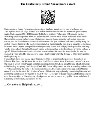 The Controversy Behind Shakespeare s Work
Shakespeare or Bacon For many centuries, there has been a controversy over whether or not
Shakespeare wrote his plays himself or whether another author wrote the works and gave him the
credit. Shakespeare (1564 1616) is recorded to have written 37 plays and 154 sonnets, but the
authorship of Shakespeare s work has been disputed. There is valid reason to believe that Francis
Bacon is the genuine author behind Shakespeare s name. Bacon s similar high status, numerous
travels, and the Baconian theory are valuable reasons that give evidence to Bacon possibly being the
author. Francis Bacon lived a short extraordinary life from places he was able to travel to, to the things
he wrote, and to people he experienced along the way. Bacon was a highly intelligent child, not only
was he homeschool throughout his early years, he then enrolled in the Cambridge s Trinity College at
age 12. This schools constricted curriculum started to bore Bacon to the point that he decided to
unenroll 2 years later. His next stop was Gray s Inn College where he decided ... Show more content
on Helpwriting.net ...
Francis high status was indeed a privilege and led him to exceptional experiences throughout his
lifetime. His father, Sir Nicholas Bacon, was Lord Keeper of the Seals. His mother, Anne Cook, was
the sister in law of one of Queen Elizabeth s principal ministers, Lord Burghley and Elizabeth herself
called the boy her young Lord Keeper (Cook 41). Bacon s high status led him to traveling to France in
1576 to accompany the party of the British ambassador. Bacon also secured a place on the Queen s
council; here, he incurred the criticism of some of his future biographers by prosecuting his friend and
patron the earl of Essex for treason in 1601 (Cook 41). The earl of Essex was executed for his coup to
over throw the Queen. His aristocracy background led him to have a very public career and allowed
him many extraordinary experiences for his
... Get more on HelpWriting.net ...
 