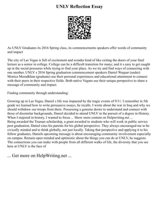 UNLV Reflection Essay
As UNLV Graduates its 2016 Spring class, its commencements speakers offer words of community
and impact
The city of Las Vegas is full of excitement and wonder kind of like exiting the doors of your final
lecture as a senior in college. College can be a difficult transition for many; and it s easy to get caught
up in the social pressures while trying to find your place. As we try and find ways of connecting with
one another, UNLV s 2016 Spring graduation commencement speakers Daniel Waquar (under)
Monica Moradkhan (graduate) use their personal experiences and educational attainment to connect
with their peers in their respective fields. Both native Vegans use their unique perspective to share a
message of community and impact.
Finding community through understanding:
Growing up in Las Vegas, Daniel s life was impacted by the tragic events of 9/11. I remember in 5th
grade we learned how to write persuasive essays, he recalls. I wrote about the war in Iraq and why we
should withdraw our troops from there. Possessing a genuine desire to understand and connect with
those of dissimilar backgrounds, Daniel decided to attend UNLV in the pursuit of a degree in History.
When I majored in history, I wanted to focus ... Show more content on Helpwriting.net ...
Being awarded the Truman scholarship, a grant awarded to students who will work in public service
post graduation, Daniel cites his parents for his global perspective. They always encouraged me to be
civically minded and to think globally, not just locally. Taking that perspective and applying it to his
fellow graduates, Daniels upcoming message is about encouraging community involvement especially
on campus. Remain open minded and optimistic about the things you can do at UNLV, he suggests.
The connections you can make with people from all different walks of life, the diversity that you see
here at UNLV is the face of
... Get more on HelpWriting.net ...
 