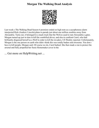 Morgan The Walking Dead Analysis
Last week s The Walking Dead Season 6 premiere ended on high note as a cacophonous alarm
interjected Rick (Andrew Lincoln) plans to parade just about one million zombies away from
Alexandria. Turns out, it belonged to a mack truck that the Wolves used to ram Alexandria s gates.
Morgan turned up just in time to kill the zombified driver, and also to confront Carol, who had
brilliantly disguised herself as a Wolf in order to kill the invaders, US Weekly reported. Unfortunately,
Morgan is the one person on earth who didn t think this was totally badass and awesome. You don t
have to kill people, Morgan said. Of course we do, Carol barked. She then made a run to protect the
arsenal and fully propelled her Susie Homemaker cover in the
... Get more on HelpWriting.net ...
 