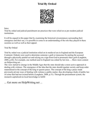 Trial By Ordeal
Intro:
Trial by ordeal and judicial punishment are practices that were relied on as pre modern judicial
institutions.
It will be argued in this paper that by examining the historical circumstances surrounding their
emergence and their use, it is possible to come to an understanding of the role they played in these
societies as well as well as their appeal.
Trial By Ordeal
Trial by ordeal was a judicial institution relied on in medieval era in England and the European
Continent. Ordeals were used to determine someone s guilt or innocence by putting the accused
through a physically painful act and relying on a sign from God to pronounce their guilt (Langbein,
2008, p.44). For example, one method used in England was ordeal by hot iron. ... Show more content
on Helpwriting.net ...
The view started to emerge in the Middle Ages that the state should take a more active approach in
dealing with violence. The emergence of the idea that the state should regulate society and keep order
materialized in the concept of the king or queens peace. The concept of the king s peace made
previously private ways of dealing with violence a public matter, thus developing a body of public law
of crime that had not existed before (Langbein, 2008, p.31). Through the presentment system, the
monarch capitalized on local knowledge to fulfill
... Get more on HelpWriting.net ...
 