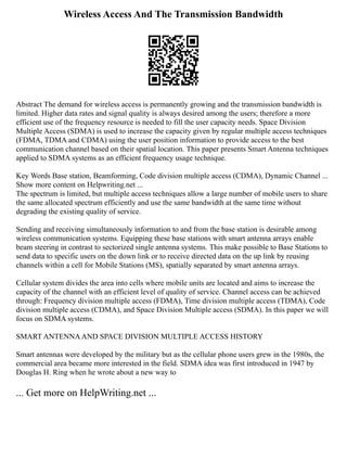 Wireless Access And The Transmission Bandwidth
Abstract The demand for wireless access is permanently growing and the transmission bandwidth is
limited. Higher data rates and signal quality is always desired among the users; therefore a more
efficient use of the frequency resource is needed to fill the user capacity needs. Space Division
Multiple Access (SDMA) is used to increase the capacity given by regular multiple access techniques
(FDMA, TDMA and CDMA) using the user position information to provide access to the best
communication channel based on their spatial location. This paper presents Smart Antenna techniques
applied to SDMA systems as an efficient frequency usage technique.
Key Words Base station, Beamforming, Code division multiple access (CDMA), Dynamic Channel ...
Show more content on Helpwriting.net ...
The spectrum is limited, but multiple access techniques allow a large number of mobile users to share
the same allocated spectrum efficiently and use the same bandwidth at the same time without
degrading the existing quality of service.
Sending and receiving simultaneously information to and from the base station is desirable among
wireless communication systems. Equipping these base stations with smart antenna arrays enable
beam steering in contrast to sectorized single antenna systems. This make possible to Base Stations to
send data to specific users on the down link or to receive directed data on the up link by reusing
channels within a cell for Mobile Stations (MS), spatially separated by smart antenna arrays.
Cellular system divides the area into cells where mobile units are located and aims to increase the
capacity of the channel with an efficient level of quality of service. Channel access can be achieved
through: Frequency division multiple access (FDMA), Time division multiple access (TDMA), Code
division multiple access (CDMA), and Space Division Multiple access (SDMA). In this paper we will
focus on SDMA systems.
SMART ANTENNAAND SPACE DIVISION MULTIPLE ACCESS HISTORY
Smart antennas were developed by the military but as the cellular phone users grew in the 1980s, the
commercial area became more interested in the field. SDMA idea was first introduced in 1947 by
Douglas H. Ring when he wrote about a new way to
... Get more on HelpWriting.net ...
 