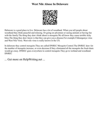 West Nile Abuse In Delaware
Delaware is a good place to live. Delaware has a lot of woodland. When you tell people about
woodland they think peaceful and relaxing. Or going on adventure or seeing animals or having fun
with the family.The thing they don t think about is mosquito.We all know they cause terrible itchy
bites.The thing they don t know is that they can give you a disease.For example Chikungunya virus
and West Nile Virus. West nile virus is really known in the US.
In delaware they control mosquito.They are called DNREC Mosquito Control.The DNREC don t let
the number of mosquito increase, or even decrease.If they eliminated all the mosquito the food chain
would go crazy. DNREC goes everywhere to control mosquito.They go to wetland and woodland.
DNREC
... Get more on HelpWriting.net ...
 