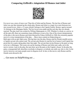 Comparing Zeffirelli s Adaptation Of Romeo And Juliet
For never was a story of more woe/ Than this of Juliet and her Romeo. The last line of Romeo and
Juliet was one that summed up the whole play. Romeo and Juliet is a tragic love story between two
star crossed lovers. Juliet, a 13 years old girl, belongs to the Capulet Family. Romeo, aged at around
16, belongs to the Montague family. The two lovers cross paths and the next day they are already
married. The play itself was written by William Shakespeare in 1595. Whether it a book or a movie, in
all the spin offs, there are sometimes many difference or just a few. One of the closest interpretations
of the play is the movie Romeo and Juliet directed by Franco Zeffirelli in 1968; the extremely popular
movie is a close interpretation of the play. ... Show more content on Helpwriting.net ...
Both open with an epic fight scene. Moving later into the play, Romeo and his friends stumble across
a Capulet servant who cannot read. The servant asks Romeo to read the list of names Lord Capulet has
given him for a party taking place later that night. The servant then invites Romeo to the party as long
as he isn t a Montague. This scene sets up the meeting of Romeo and Juliet and, sadly, not in the
movie version. Later in the play, the men show up to the party at the Capulet s house. In the play this
party, a masquerade ball, describes everybody in disguise; so nobody can really say who is who. In the
movie, however, not many people seem in disguise at all. In fact, in the movie, only Romeo and his
friends seem dressed to the
... Get more on HelpWriting.net ...
 