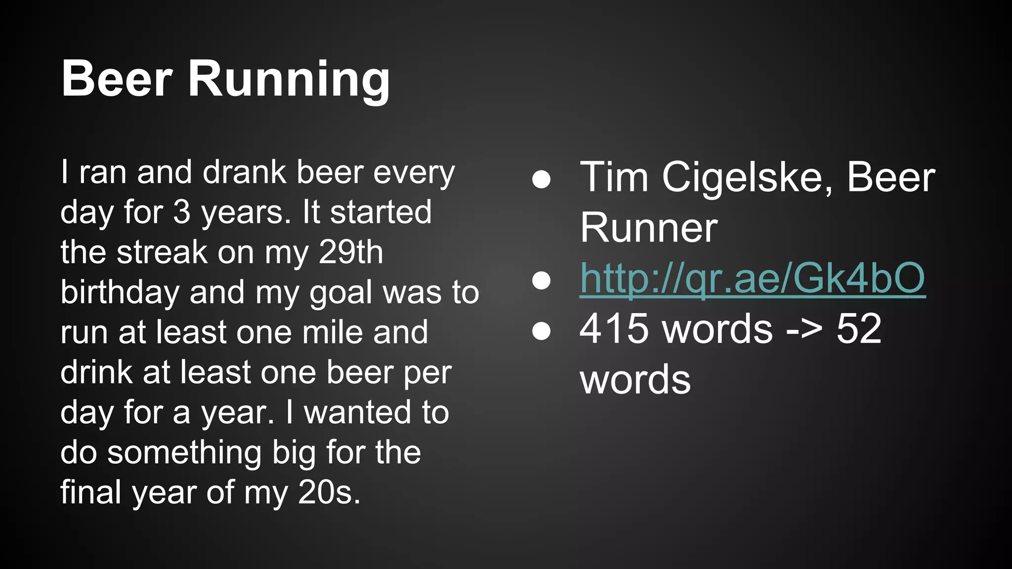 Beer Running
I ran and drank beer every
day for 3 years. It started
the streak on my 29th
birthday and my goal was to
run at least one mile and
drink at least one beer per
day for a year. I wanted to
do something big for the
final year of my 20s.

● Tim Cigelske, Beer
Runner
● http://qr.ae/Gk4bO
● 415 words -> 52
words

 
