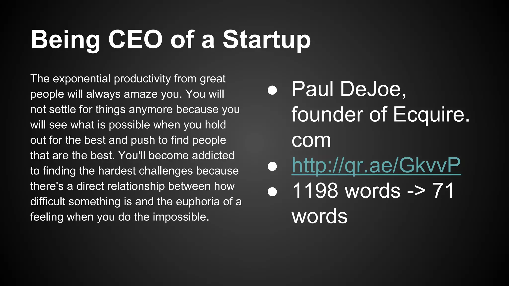 Being CEO of a Startup
The exponential productivity from great
people will always amaze you. You will
not settle for things anymore because you
will see what is possible when you hold
out for the best and push to find people
that are the best. You'll become addicted
to finding the hardest challenges because
there's a direct relationship between how
difficult something is and the euphoria of a
feeling when you do the impossible.

● Paul DeJoe,
founder of Ecquire.
com
● http://qr.ae/GkvvP
● 1198 words -> 71
words

 