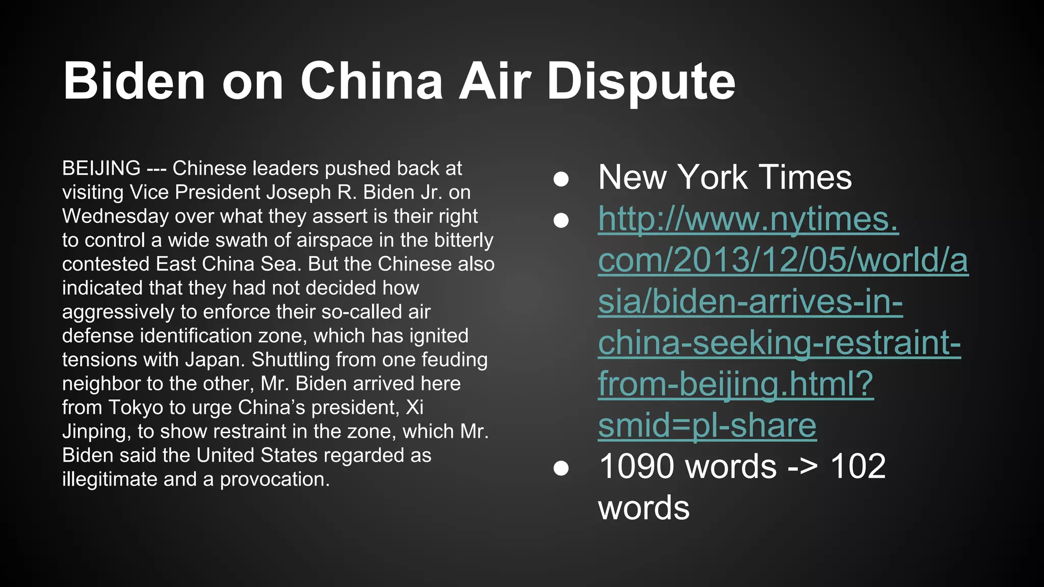 Biden on China Air Dispute
BEIJING --- Chinese leaders pushed back at
visiting Vice President Joseph R. Biden Jr. on
Wednesday over what they assert is their right
to control a wide swath of airspace in the bitterly
contested East China Sea. But the Chinese also
indicated that they had not decided how
aggressively to enforce their so-called air
defense identification zone, which has ignited
tensions with Japan. Shuttling from one feuding
neighbor to the other, Mr. Biden arrived here
from Tokyo to urge China’s president, Xi
Jinping, to show restraint in the zone, which Mr.
Biden said the United States regarded as
illegitimate and a provocation.

● New York Times
● http://www.nytimes.
com/2013/12/05/world/a
sia/biden-arrives-inchina-seeking-restraintfrom-beijing.html?
smid=pl-share
● 1090 words -> 102
words

 