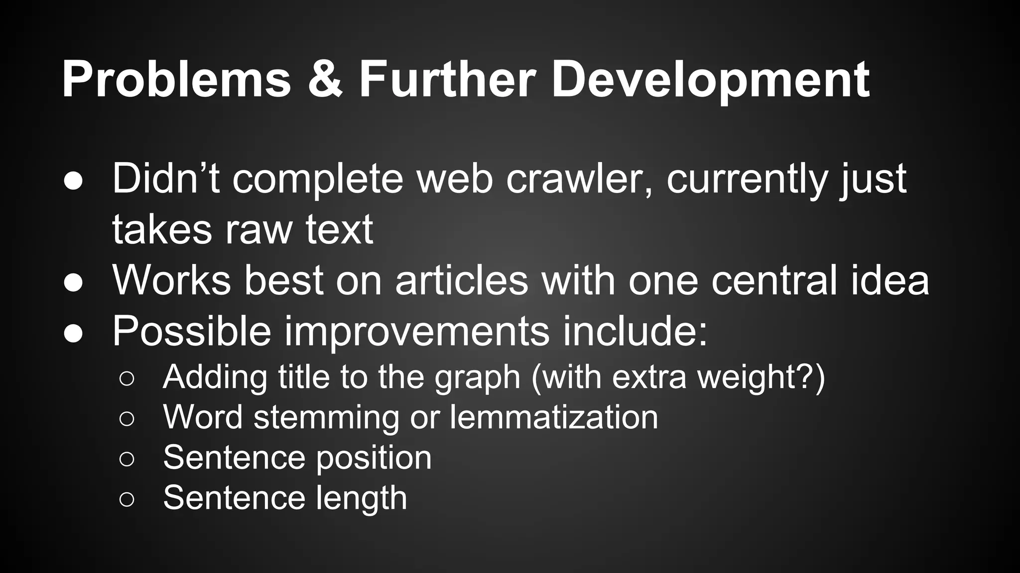 Problems & Further Development
● Didn’t complete web crawler, currently just
takes raw text
● Works best on articles with one central idea
● Possible improvements include:
○
○
○
○

Adding title to the graph (with extra weight?)
Word stemming or lemmatization
Sentence position
Sentence length

 