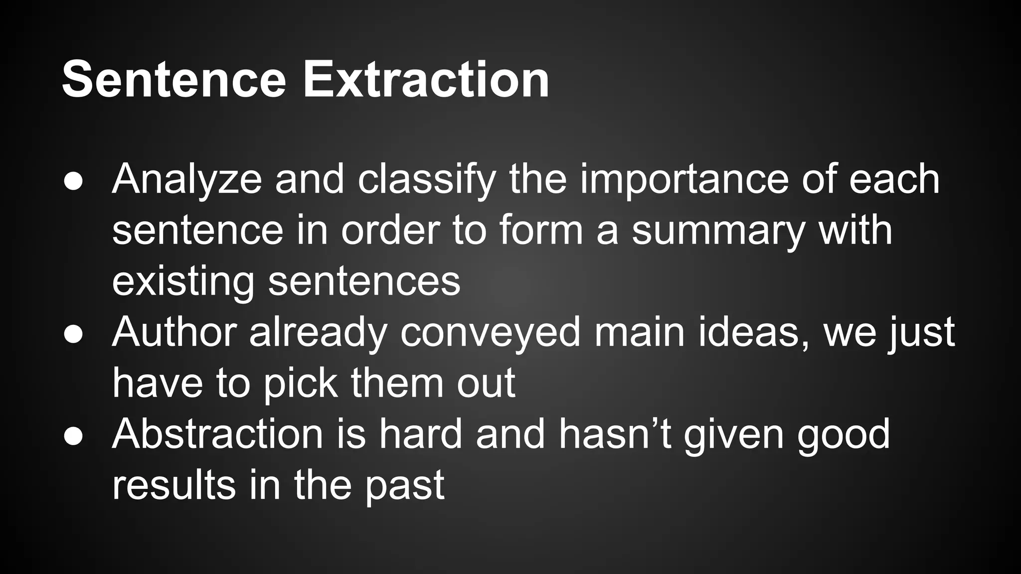 Sentence Extraction
● Analyze and classify the importance of each
sentence in order to form a summary with
existing sentences
● Author already conveyed main ideas, we just
have to pick them out
● Abstraction is hard and hasn’t given good
results in the past

 