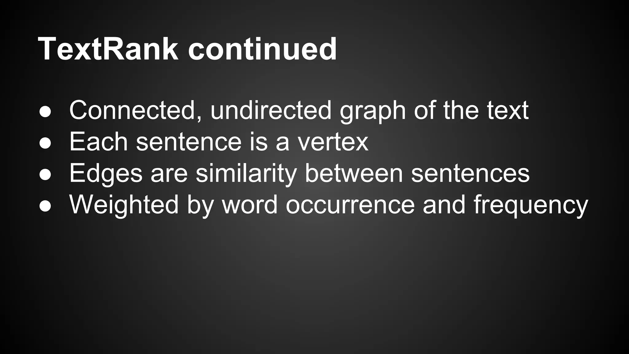 TextRank continued
●
●
●
●

Connected, undirected graph of the text
Each sentence is a vertex
Edges are similarity between sentences
Weighted by word occurrence and frequency

 